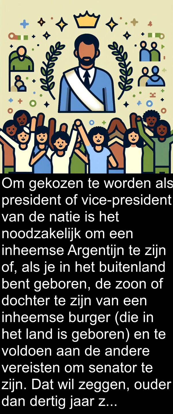 inheemse: Om gekozen te worden als president of vice-president van de natie is het noodzakelijk om een inheemse Argentijn te zijn of, als je in het buitenland bent geboren, de zoon of dochter te zijn van een inheemse burger (die in het land is geboren) en te voldoen aan de andere vereisten om senator te zijn. Dat wil zeggen, ouder dan dertig jaar zijn en minstens zes jaar burgerrechten hebben uitgeoefend.