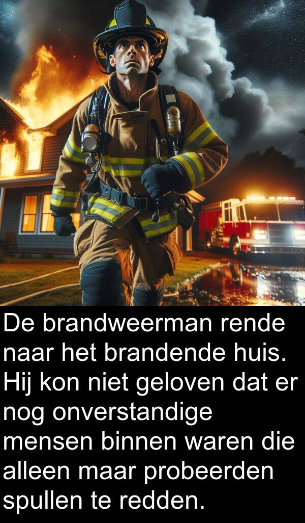 onverstandige: De brandweerman rende naar het brandende huis. Hij kon niet geloven dat er nog onverstandige mensen binnen waren die alleen maar probeerden spullen te redden.