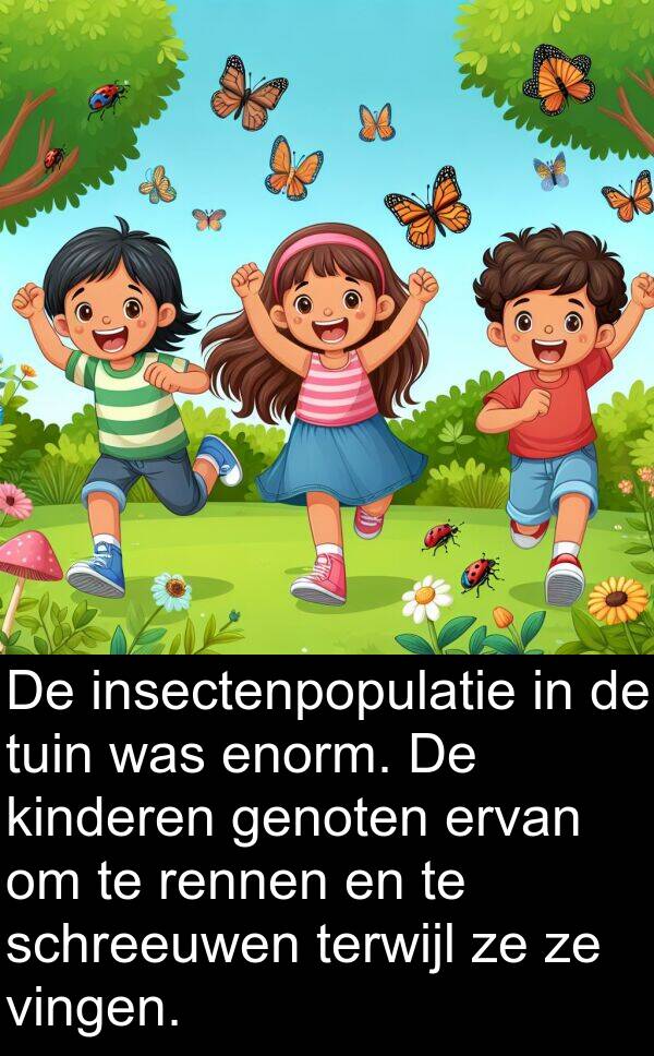 enorm: De insectenpopulatie in de tuin was enorm. De kinderen genoten ervan om te rennen en te schreeuwen terwijl ze ze vingen.