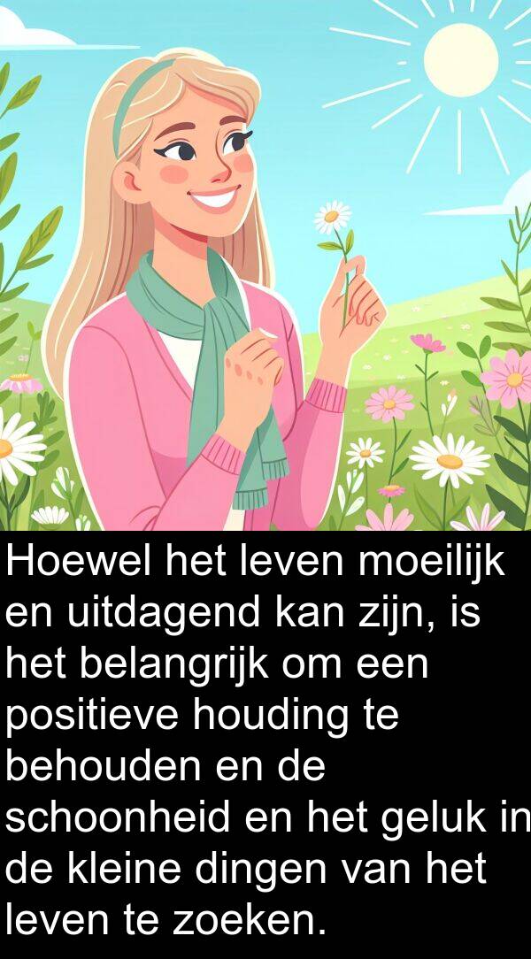 zoeken: Hoewel het leven moeilijk en uitdagend kan zijn, is het belangrijk om een positieve houding te behouden en de schoonheid en het geluk in de kleine dingen van het leven te zoeken.