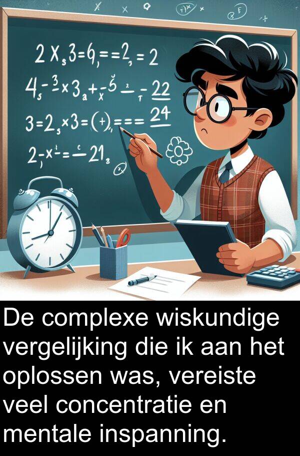 concentratie: De complexe wiskundige vergelijking die ik aan het oplossen was, vereiste veel concentratie en mentale inspanning.