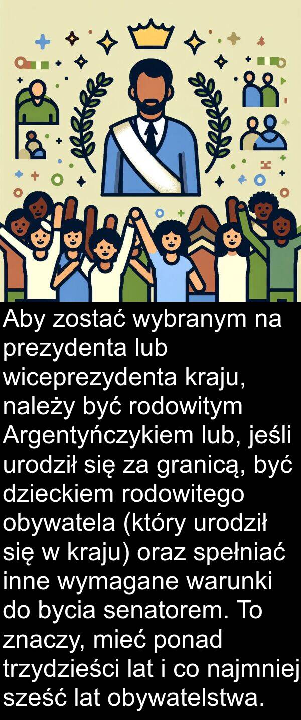 inne: Aby zostać wybranym na prezydenta lub wiceprezydenta kraju, należy być rodowitym Argentyńczykiem lub, jeśli urodził się za granicą, być dzieckiem rodowitego obywatela (który urodził się w kraju) oraz spełniać inne wymagane warunki do bycia senatorem. To znaczy, mieć ponad trzydzieści lat i co najmniej sześć lat obywatelstwa.