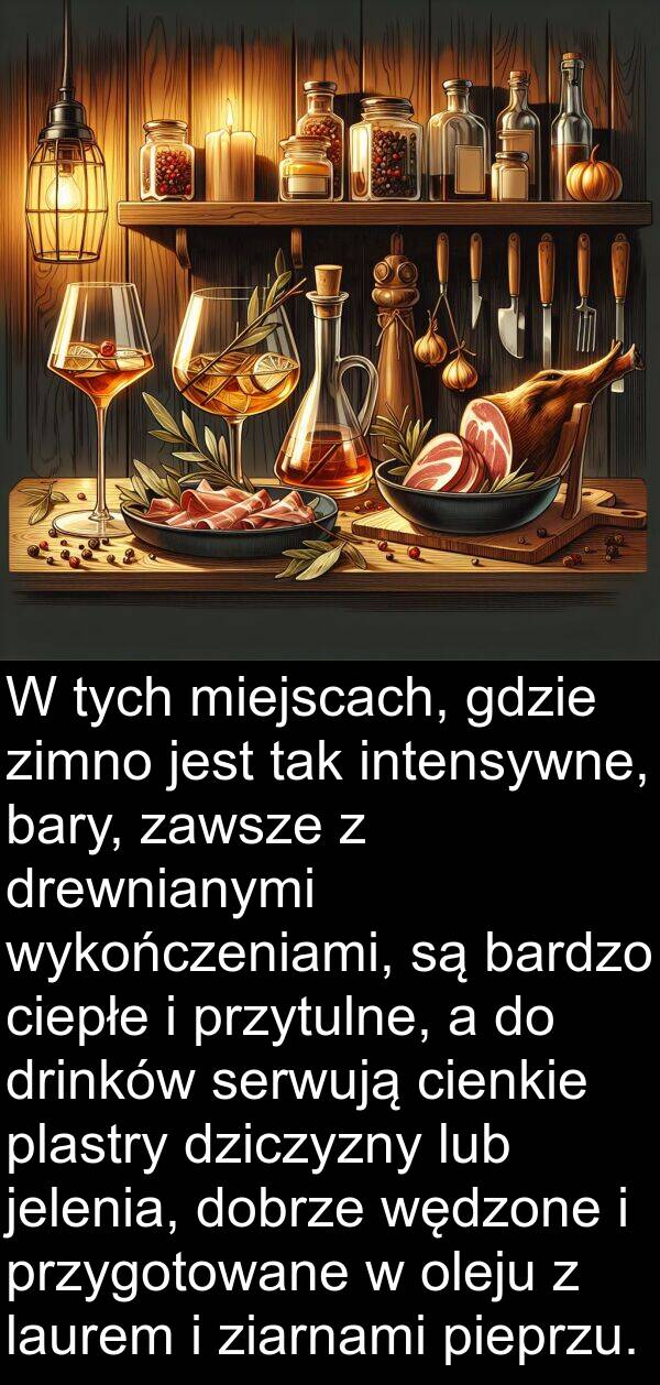 gdzie: W tych miejscach, gdzie zimno jest tak intensywne, bary, zawsze z drewnianymi wykończeniami, są bardzo ciepłe i przytulne, a do drinków serwują cienkie plastry dziczyzny lub jelenia, dobrze wędzone i przygotowane w oleju z laurem i ziarnami pieprzu.