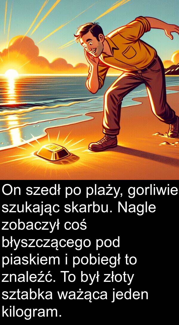 skarbu: On szedł po plaży, gorliwie szukając skarbu. Nagle zobaczył coś błyszczącego pod piaskiem i pobiegł to znaleźć. To był złoty sztabka ważąca jeden kilogram.