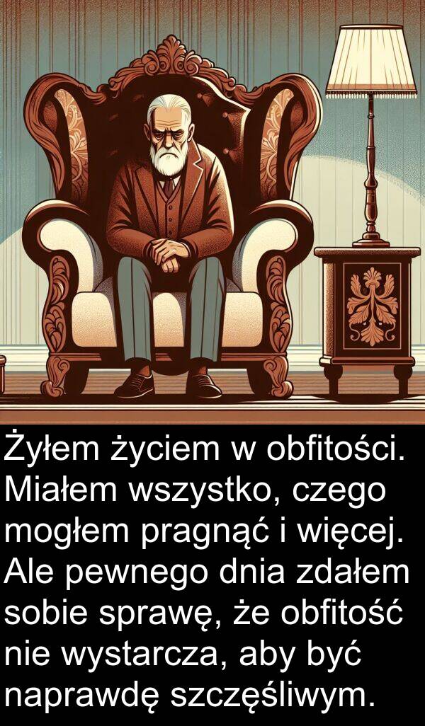 życiem: Żyłem życiem w obfitości. Miałem wszystko, czego mogłem pragnąć i więcej. Ale pewnego dnia zdałem sobie sprawę, że obfitość nie wystarcza, aby być naprawdę szczęśliwym.