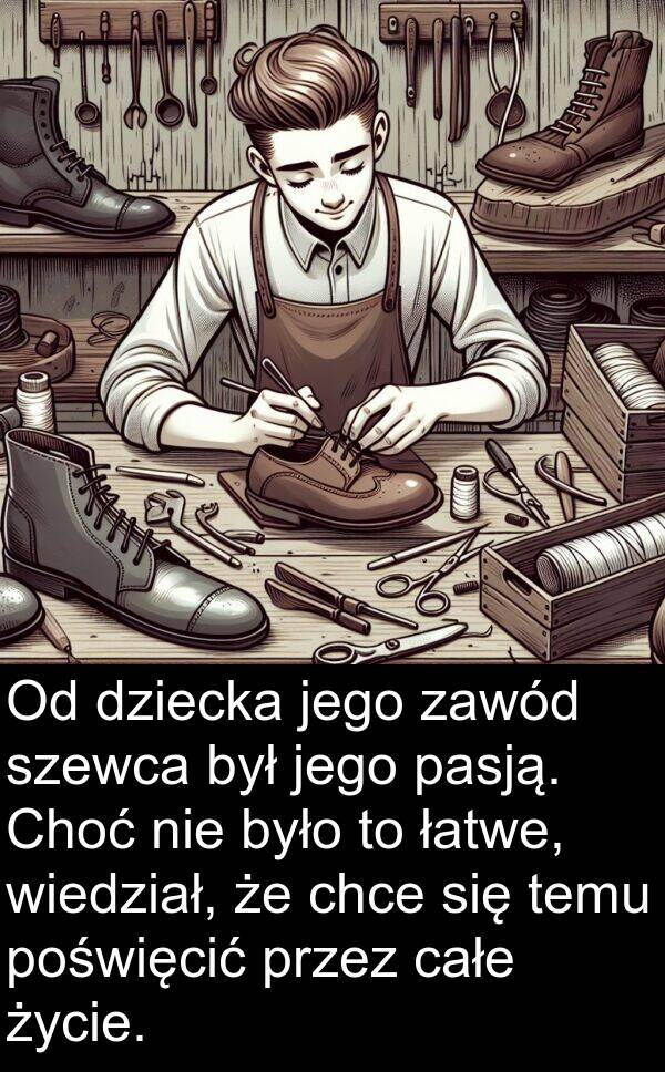 całe: Od dziecka jego zawód szewca był jego pasją. Choć nie było to łatwe, wiedział, że chce się temu poświęcić przez całe życie.