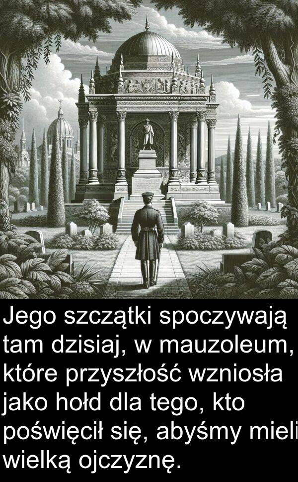 tego: Jego szczątki spoczywają tam dzisiaj, w mauzoleum, które przyszłość wzniosła jako hołd dla tego, kto poświęcił się, abyśmy mieli wielką ojczyznę.