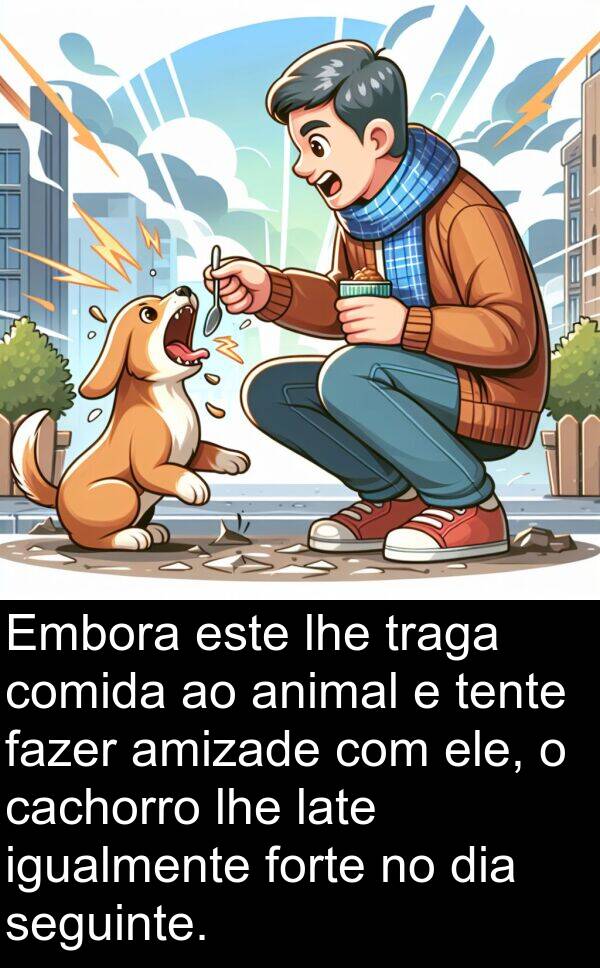 igualmente: Embora este lhe traga comida ao animal e tente fazer amizade com ele, o cachorro lhe late igualmente forte no dia seguinte.