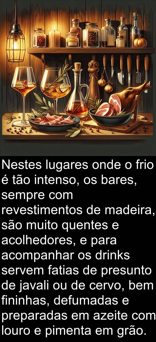 acompanhar: Nestes lugares onde o frio é tão intenso, os bares, sempre com revestimentos de madeira, são muito quentes e acolhedores, e para acompanhar os drinks servem fatias de presunto de javali ou de cervo, bem fininhas, defumadas e preparadas em azeite com louro e pimenta em grão.