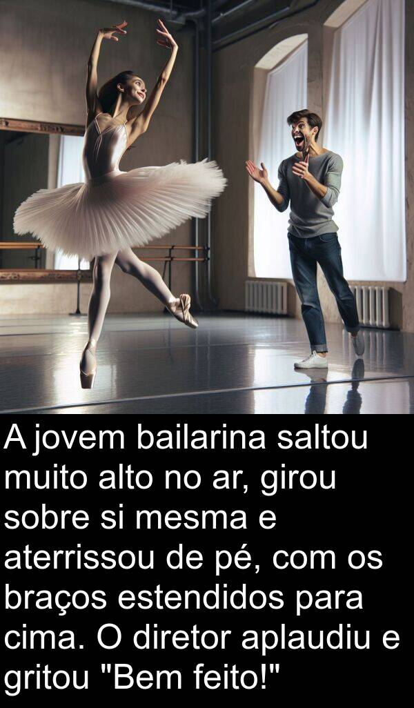 saltou: A jovem bailarina saltou muito alto no ar, girou sobre si mesma e aterrissou de pé, com os braços estendidos para cima. O diretor aplaudiu e gritou "Bem feito!"