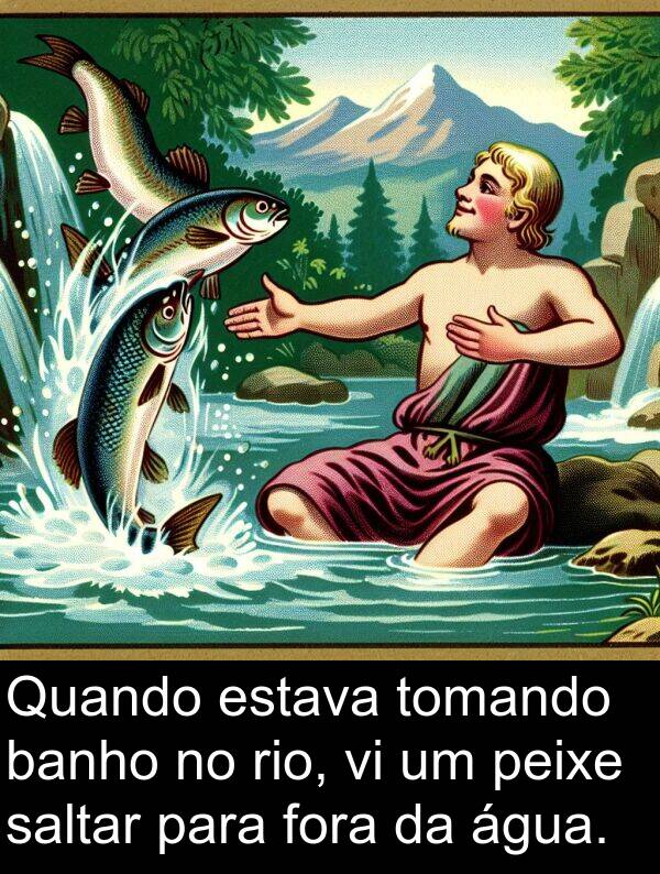 banho: Quando estava tomando banho no rio, vi um peixe saltar para fora da água.