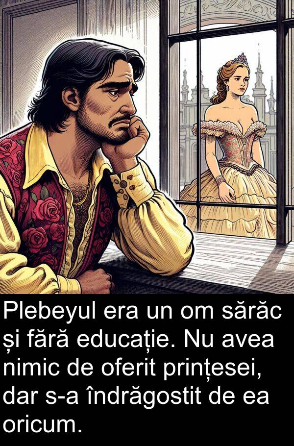 sărăc: Plebeyul era un om sărăc și fără educație. Nu avea nimic de oferit prințesei, dar s-a îndrăgostit de ea oricum.
