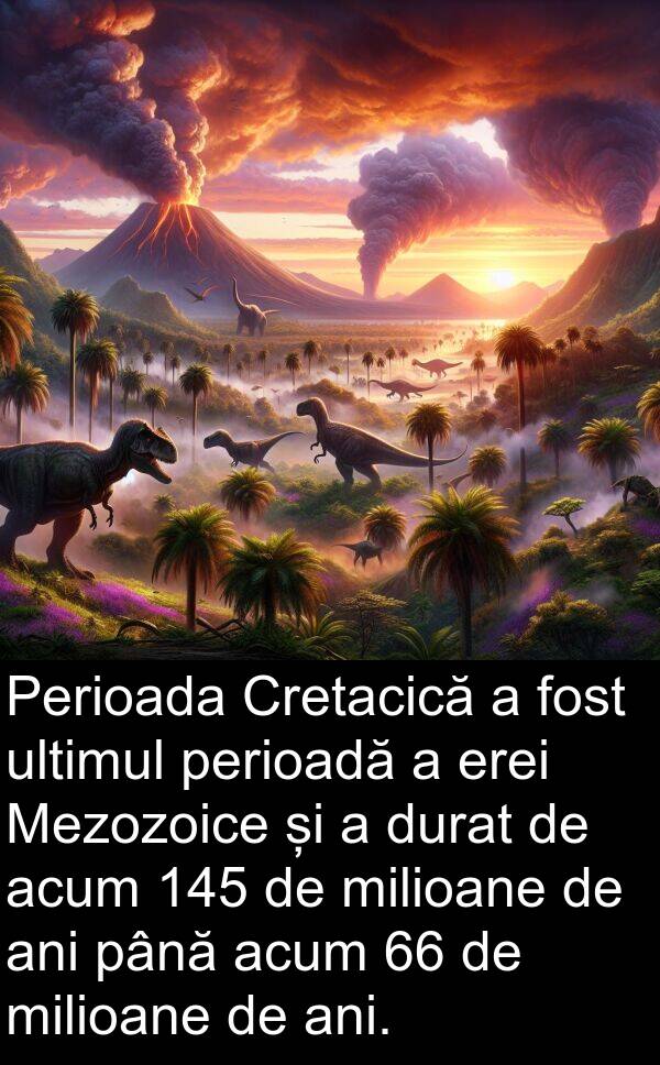 ultimul: Perioada Cretacică a fost ultimul perioadă a erei Mezozoice și a durat de acum 145 de milioane de ani până acum 66 de milioane de ani.
