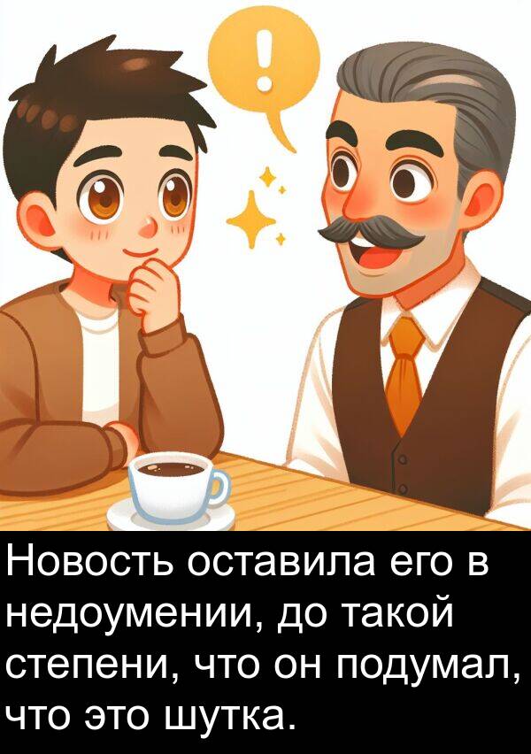 такой: Новость оставила его в недоумении, до такой степени, что он подумал, что это шутка.