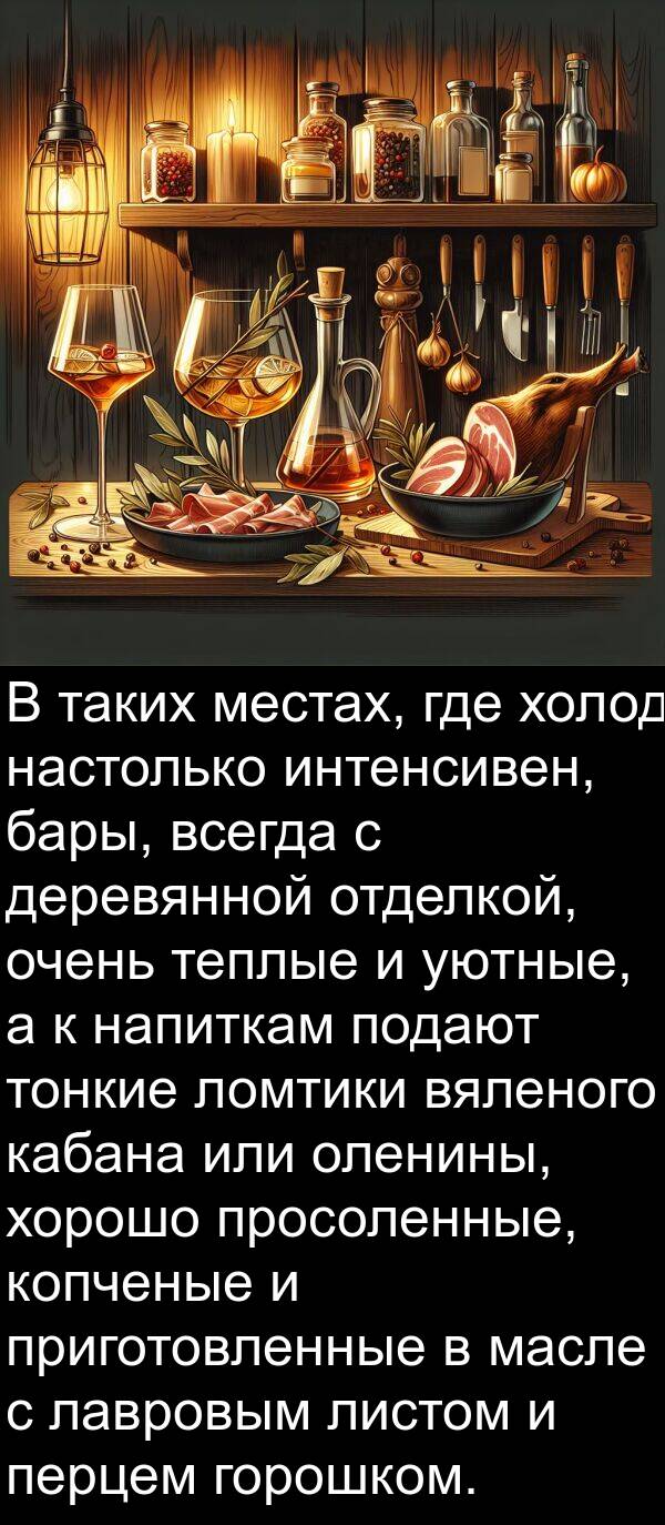 тонкие: В таких местах, где холод настолько интенсивен, бары, всегда с деревянной отделкой, очень теплые и уютные, а к напиткам подают тонкие ломтики вяленого кабана или оленины, хорошо просоленные, копченые и приготовленные в масле с лавровым листом и перцем горошком.