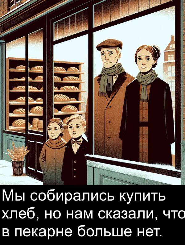 хлеб: Мы собирались купить хлеб, но нам сказали, что в пекарне больше нет.