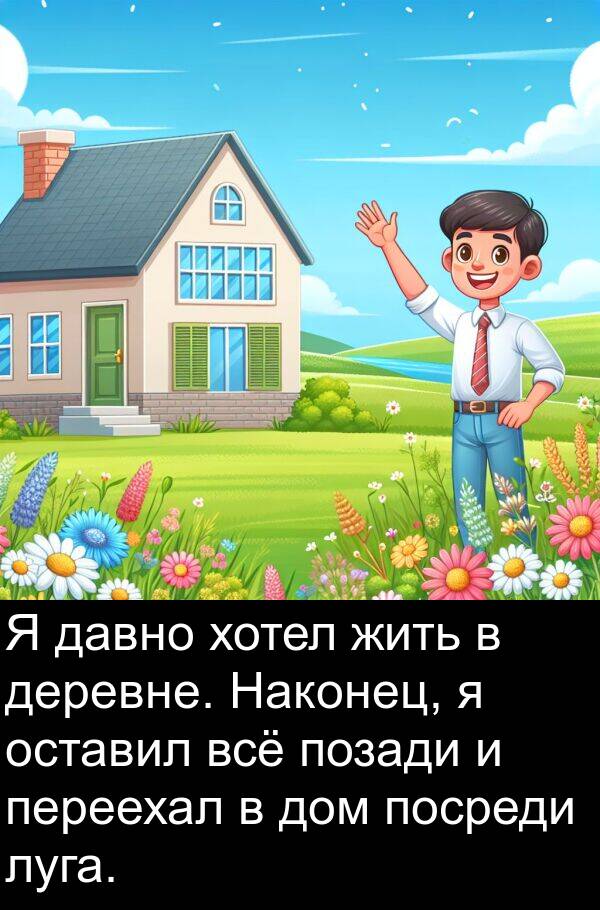 переехал: Я давно хотел жить в деревне. Наконец, я оставил всё позади и переехал в дом посреди луга.