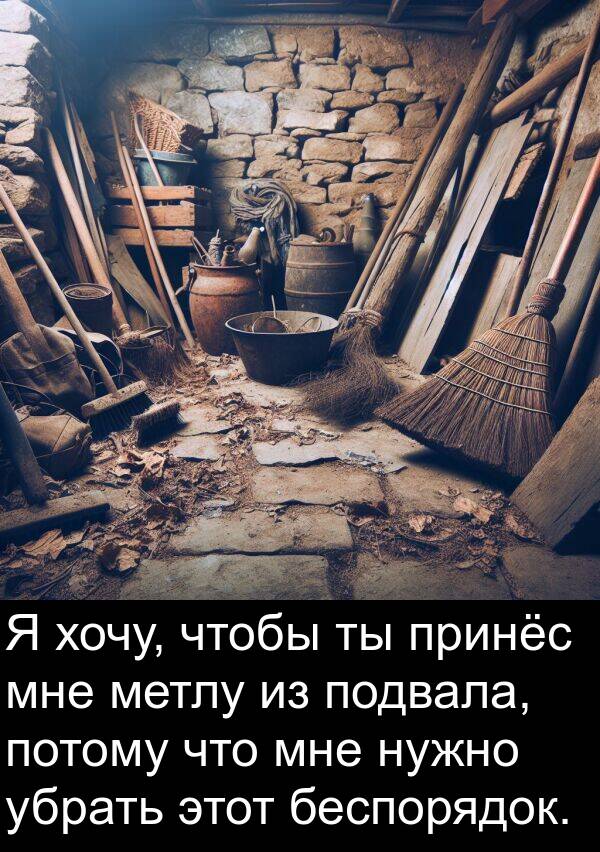 убрать: Я хочу, чтобы ты принёс мне метлу из подвала, потому что мне нужно убрать этот беспорядок.