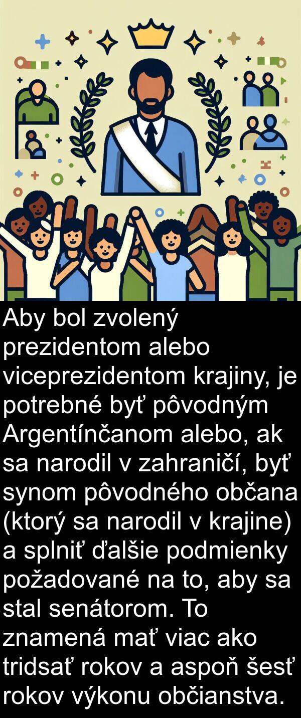 občana: Aby bol zvolený prezidentom alebo viceprezidentom krajiny, je potrebné byť pôvodným Argentínčanom alebo, ak sa narodil v zahraničí, byť synom pôvodného občana (ktorý sa narodil v krajine) a splniť ďalšie podmienky požadované na to, aby sa stal senátorom. To znamená mať viac ako tridsať rokov a aspoň šesť rokov výkonu občianstva.