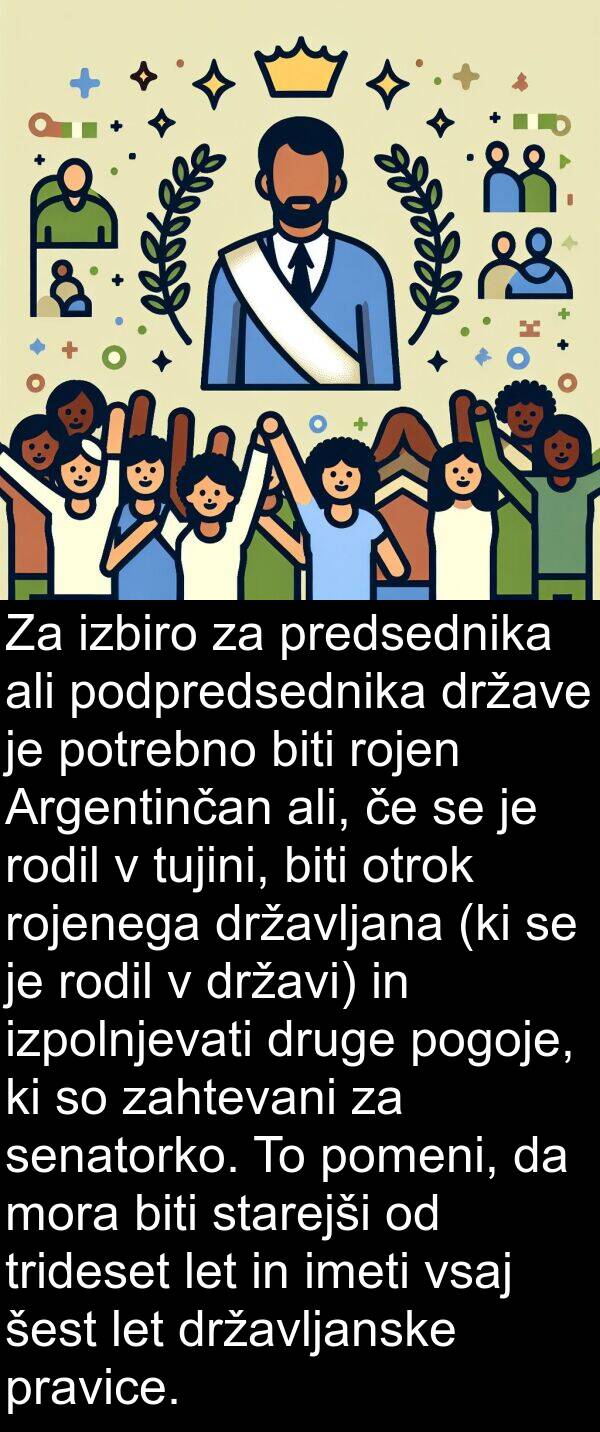 otrok: Za izbiro za predsednika ali podpredsednika države je potrebno biti rojen Argentinčan ali, če se je rodil v tujini, biti otrok rojenega državljana (ki se je rodil v državi) in izpolnjevati druge pogoje, ki so zahtevani za senatorko. To pomeni, da mora biti starejši od trideset let in imeti vsaj šest let državljanske pravice.