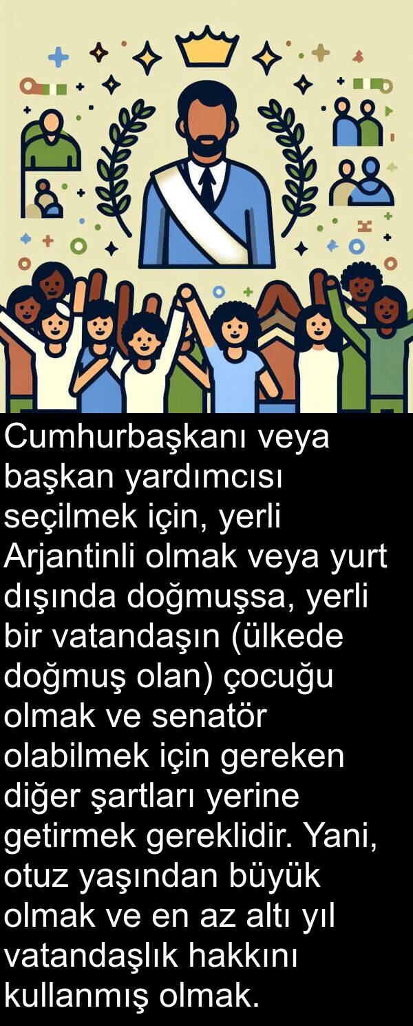 yardımcısı: Cumhurbaşkanı veya başkan yardımcısı seçilmek için, yerli Arjantinli olmak veya yurt dışında doğmuşsa, yerli bir vatandaşın (ülkede doğmuş olan) çocuğu olmak ve senatör olabilmek için gereken diğer şartları yerine getirmek gereklidir. Yani, otuz yaşından büyük olmak ve en az altı yıl vatandaşlık hakkını kullanmış olmak.