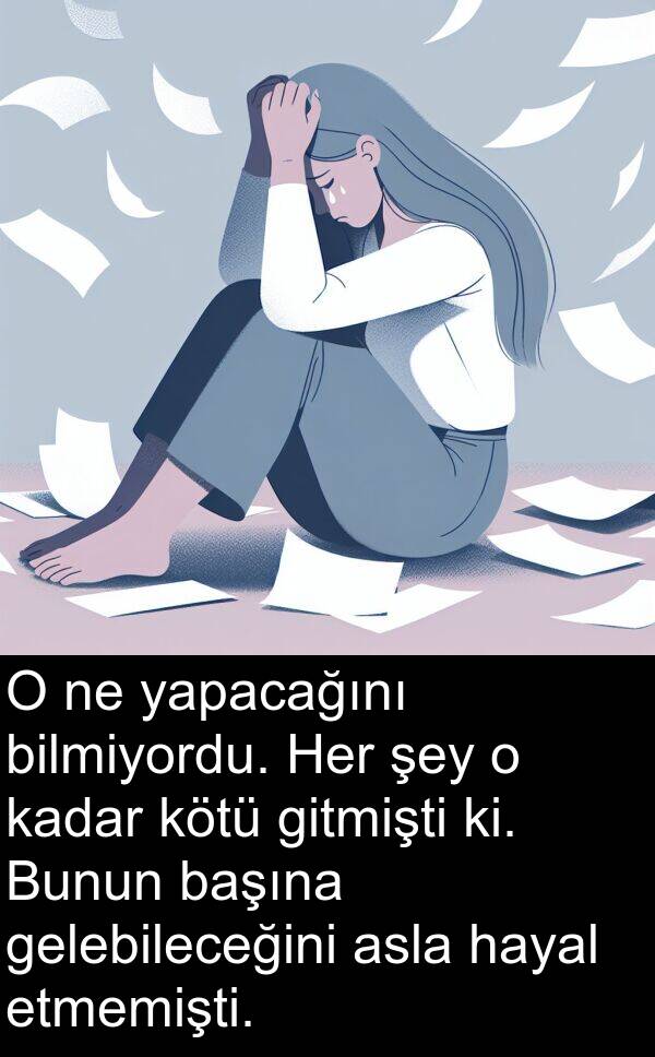 hayal: O ne yapacağını bilmiyordu. Her şey o kadar kötü gitmişti ki. Bunun başına gelebileceğini asla hayal etmemişti.