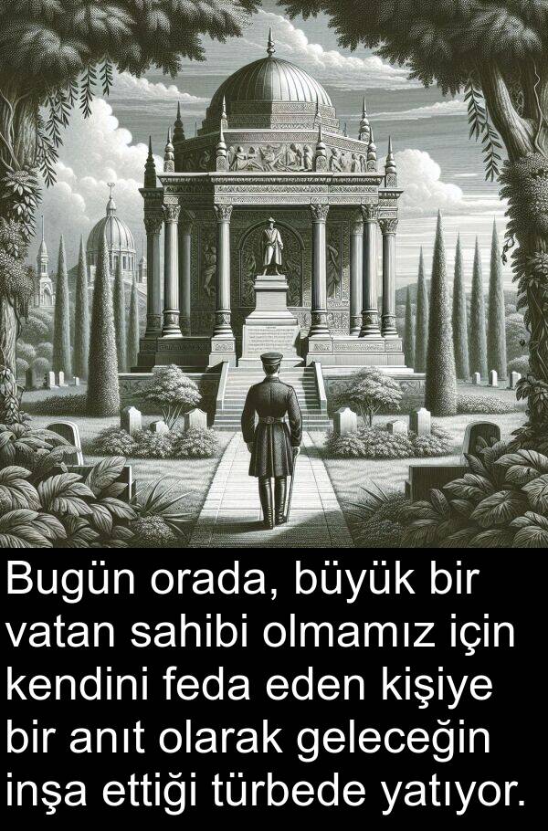 vatan: Bugün orada, büyük bir vatan sahibi olmamız için kendini feda eden kişiye bir anıt olarak geleceğin inşa ettiği türbede yatıyor.