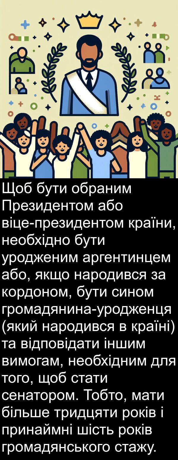 аргентинцем: Щоб бути обраним Президентом або віце-президентом країни, необхідно бути уродженим аргентинцем або, якщо народився за кордоном, бути сином громадянина-уродженця (який народився в країні) та відповідати іншим вимогам, необхідним для того, щоб стати сенатором. Тобто, мати більше тридцяти років і принаймні шість років громадянського стажу.