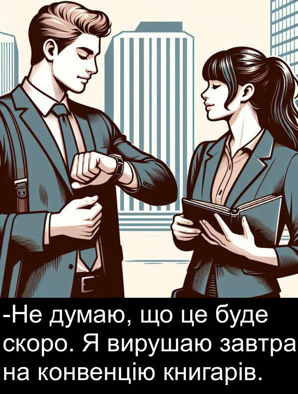 завтра: -Не думаю, що це буде скоро. Я вирушаю завтра на конвенцію книгарів.