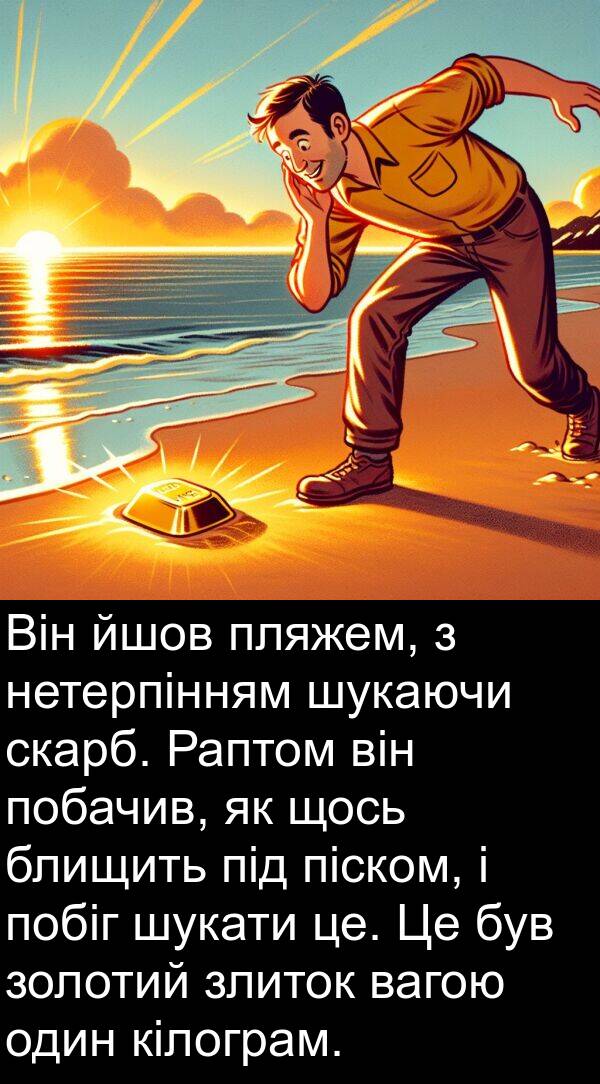 щось: Він йшов пляжем, з нетерпінням шукаючи скарб. Раптом він побачив, як щось блищить під піском, і побіг шукати це. Це був золотий злиток вагою один кілограм.