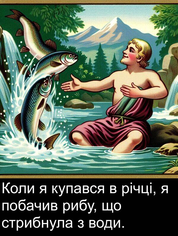 річці: Коли я купався в річці, я побачив рибу, що стрибнула з води.