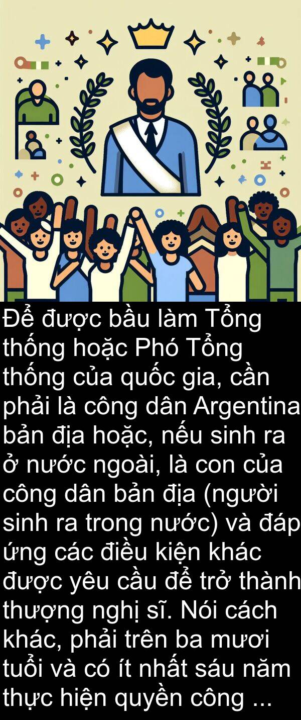 ngoài: Để được bầu làm Tổng thống hoặc Phó Tổng thống của quốc gia, cần phải là công dân Argentina bản địa hoặc, nếu sinh ra ở nước ngoài, là con của công dân bản địa (người sinh ra trong nước) và đáp ứng các điều kiện khác được yêu cầu để trở thành thượng nghị sĩ. Nói cách khác, phải trên ba mươi tuổi và có ít nhất sáu năm thực hiện quyền công dân.