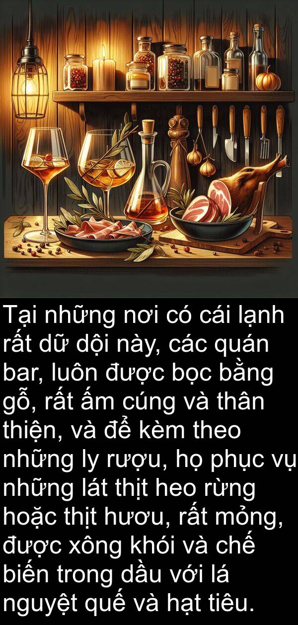 cúng: Tại những nơi có cái lạnh rất dữ dội này, các quán bar, luôn được bọc bằng gỗ, rất ấm cúng và thân thiện, và để kèm theo những ly rượu, họ phục vụ những lát thịt heo rừng hoặc thịt hươu, rất mỏng, được xông khói và chế biến trong dầu với lá nguyệt quế và hạt tiêu.