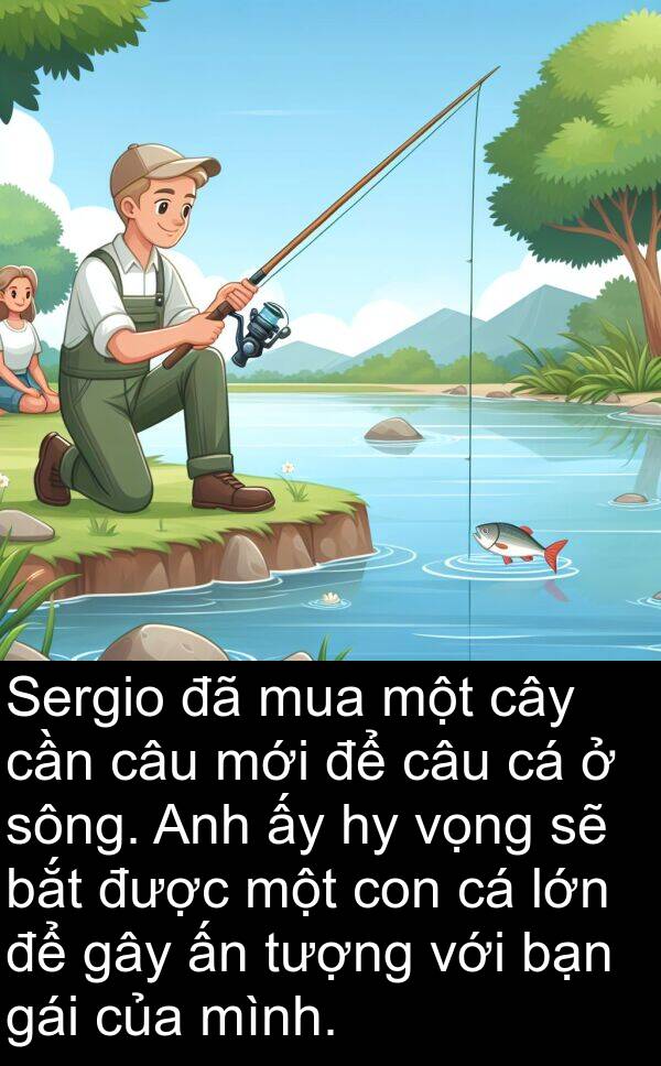 sông: Sergio đã mua một cây cần câu mới để câu cá ở sông. Anh ấy hy vọng sẽ bắt được một con cá lớn để gây ấn tượng với bạn gái của mình.